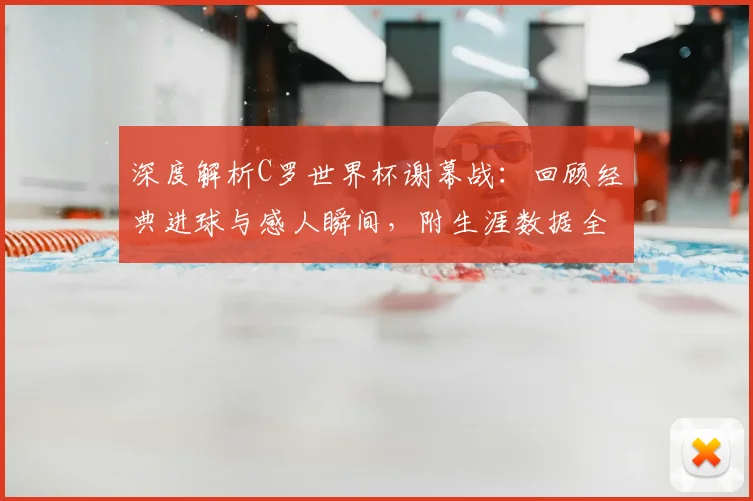 深度解析C罗世界杯谢幕战：回顾经典进球与感人瞬间，附生涯数据全览