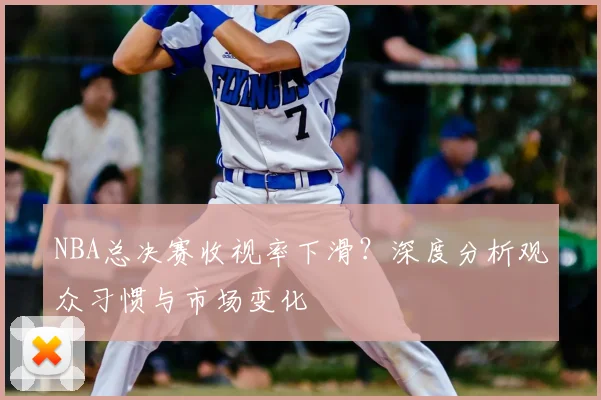 NBA总决赛收视率下滑？深度分析观众习惯与市场变化