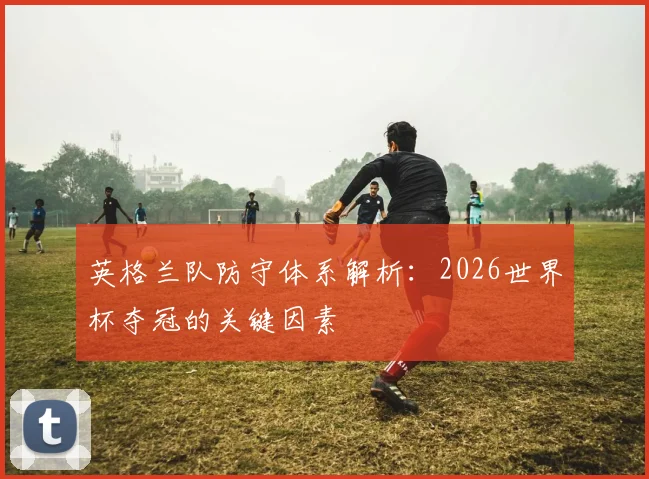 英格兰队防守体系解析：2026世界杯夺冠的关键因素