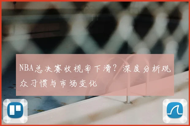NBA总决赛收视率下滑?深度分析观众习惯与市场变化
