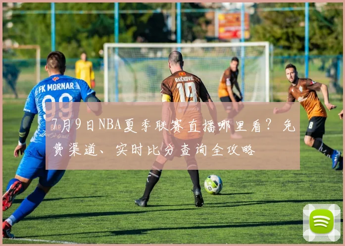 7月9日NBA夏季联赛直播哪里看？免费渠道、实时比分查询全攻略