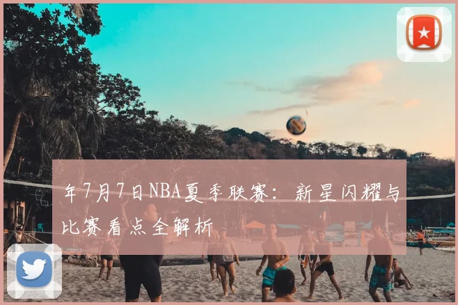 年7月7日NBA夏季联赛：新星闪耀与比赛看点全解析