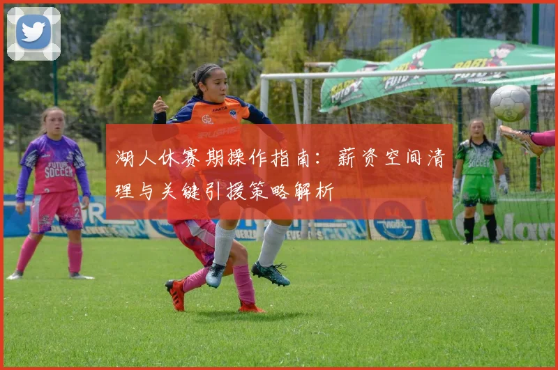 湖人休赛期操作指南：薪资空间清理与关键引援策略解析