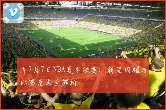 年7月7日NBA夏季联赛：新星闪耀与比赛看点全解析