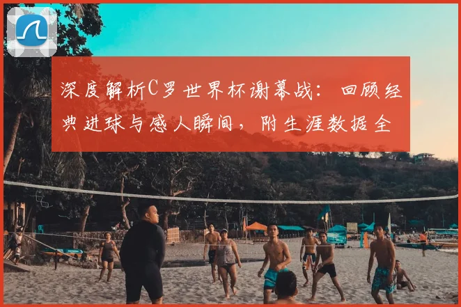 深度解析C罗世界杯谢幕战:回顾经典进球与感人瞬间,附生涯数据全览